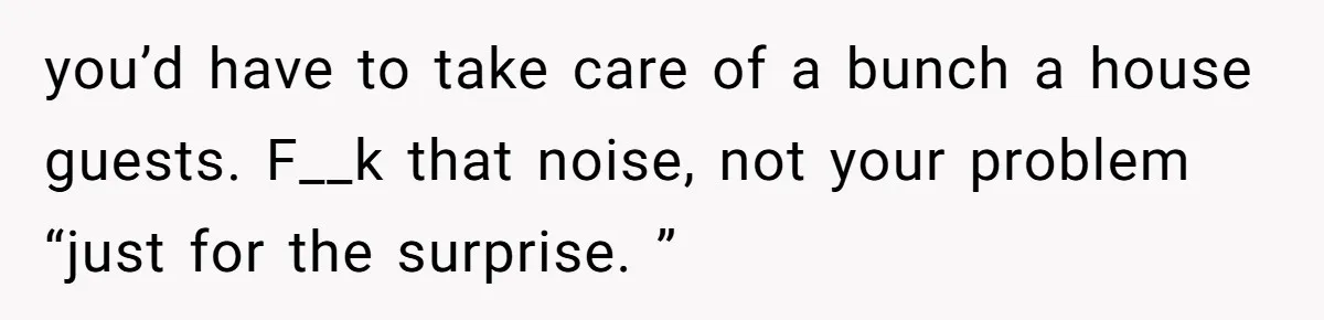you’d have to take care of a bunch a house guests. F__k that noise, not your problem “just for the surprise. ”