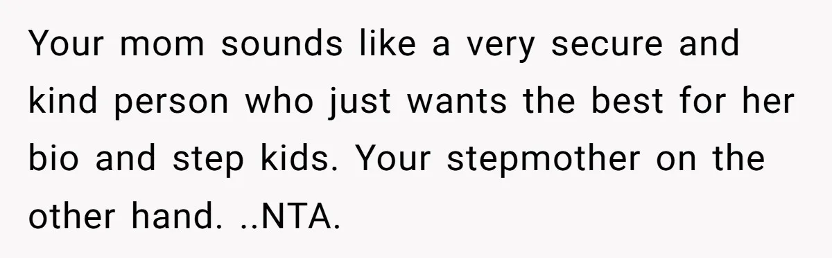 Your mom sounds like a very secure and kind person who just wants the best for her bio and step kids. Your stepmother on the other hand. ..NTA.