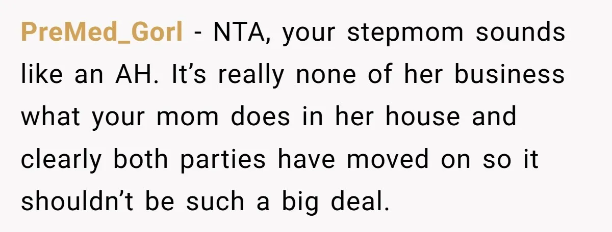 PreMed_Gorl − NTA, your stepmom sounds like an AH. It’s really none of her business what your mom does in her house and clearly both parties have moved on so...