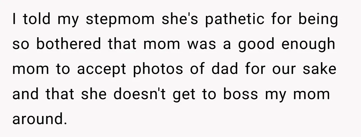 I told my stepmom she's pathetic for being so bothered that mom was a good enough mom to accept photos of dad for our sake and that she doesn't get...