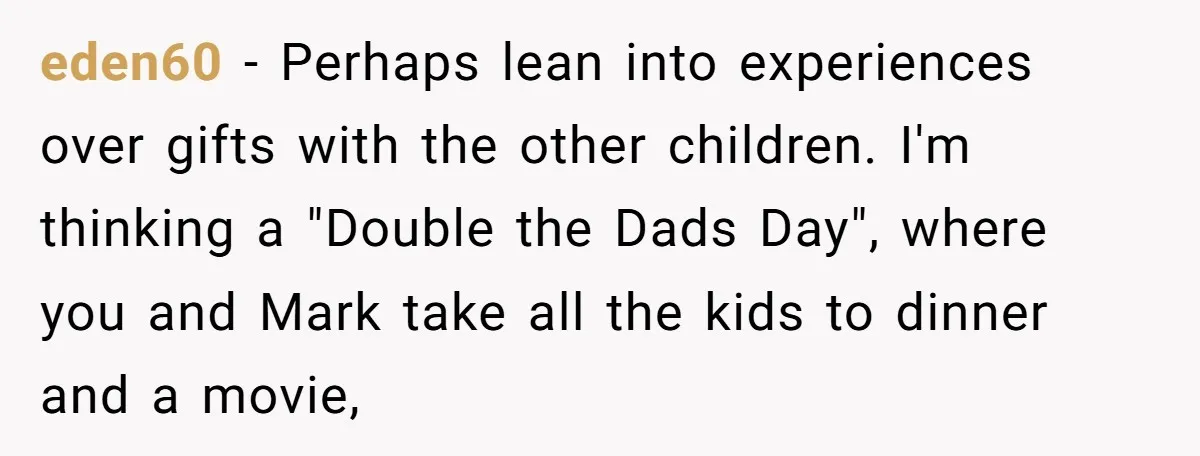 eden60 − Perhaps lean into experiences over gifts with the other children. I'm thinking a "Double the Dads Day", where you and Mark take all the kids to dinner and...