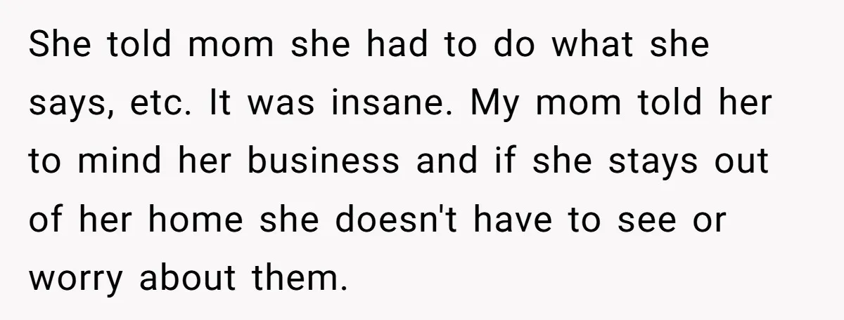 She told mom she had to do what she says, etc. It was insane. My mom told her to mind her business and if she stays out of her home...