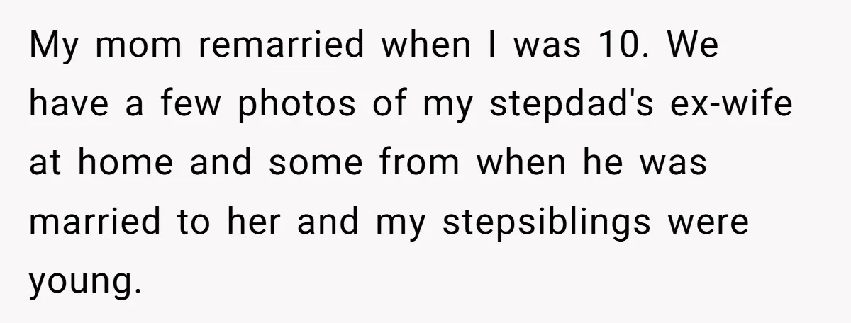 My mom remarried when I was 10. We have a few photos of my stepdad's ex-wife at home and some from when he was married to her and my stepsiblings...