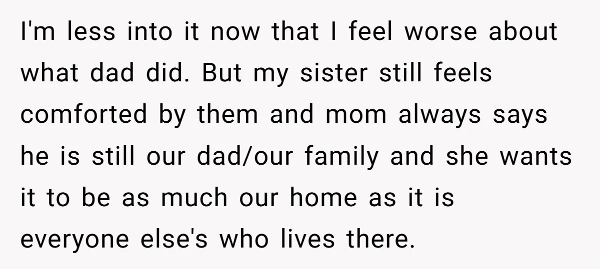 I'm less into it now that I feel worse about what dad did. But my sister still feels comforted by them and mom always says he is still our dad/our...