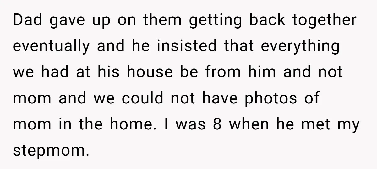 Dad gave up on them getting back together eventually and he insisted that everything we had at his house be from him and not mom and we could not have...