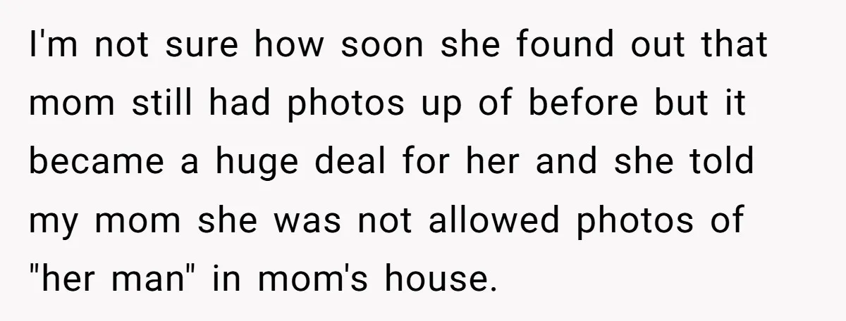 I'm not sure how soon she found out that mom still had photos up of before but it became a huge deal for her and she told my mom she...