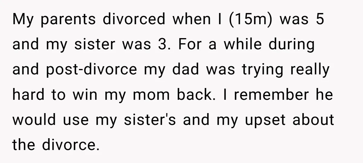 My parents divorced when I (15m) was 5 and my sister was 3. For a while during and post-divorce my dad was trying really hard to win my mom back....
