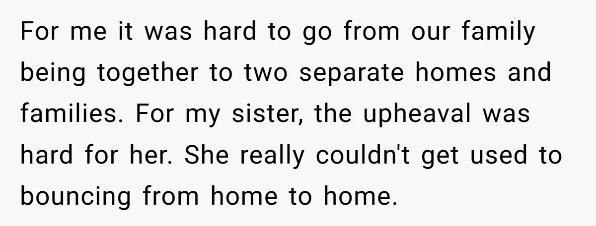 For me it was hard to go from our family being together to two separate homes and families. For my sister, the upheaval was hard for her. She really couldn't...