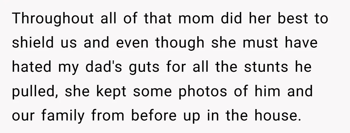 Throughout all of that mom did her best to shield us and even though she must have hated my dad's guts for all the stunts he pulled, she kept some...