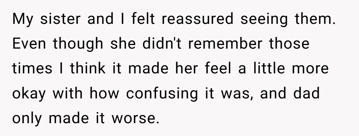 My sister and I felt reassured seeing them. Even though she didn't remember those times I think it made her feel a little more okay with how confusing it was,...