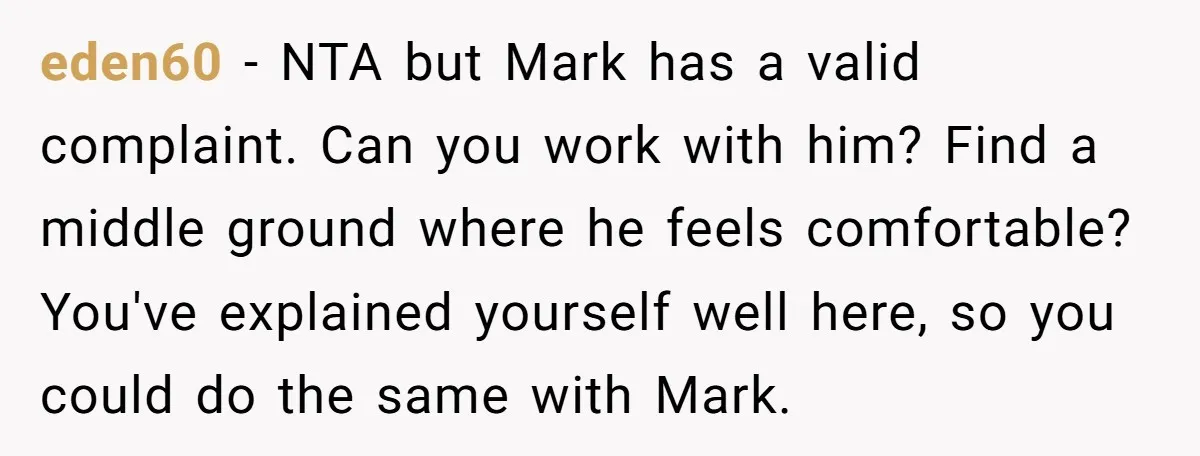 eden60 − NTA but Mark has a valid complaint. Can you work with him? Find a middle ground where he feels comfortable? You've explained yourself well here, so you could...