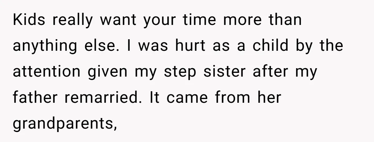 Kids really want your time more than anything else. I was hurt as a child by the attention given my step sister after my father remarried. It came from her...