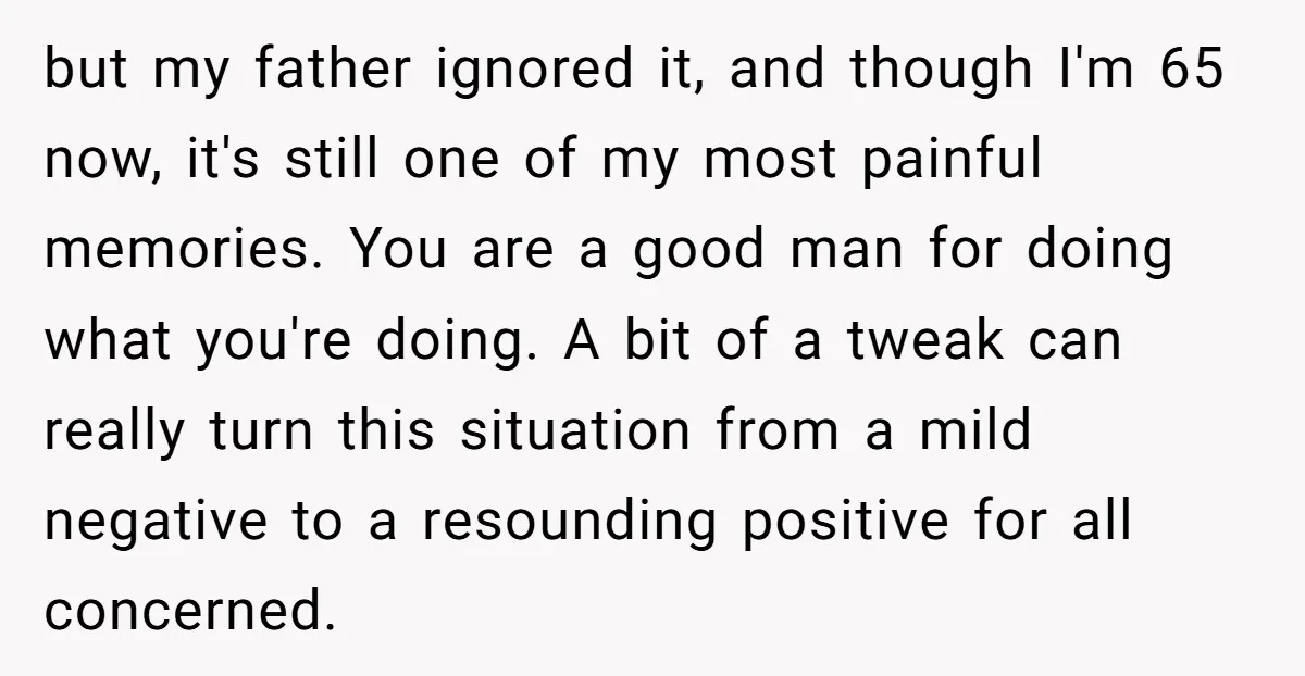 but my father ignored it, and though I'm 65 now, it's still one of my most painful memories. You are a good man for doing what you're doing. A bit...
