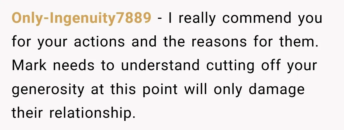 Only-Ingenuity7889 − I really commend you for your actions and the reasons for them. Mark needs to understand cutting off your generosity at this point will only damage their relationship.