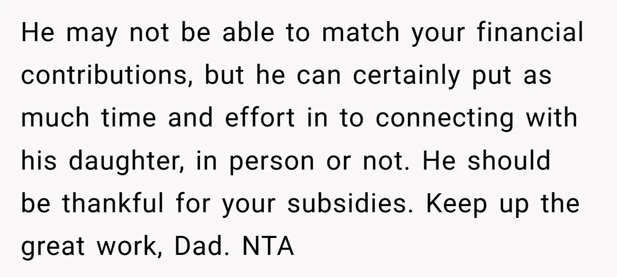 He may not be able to match your financial contributions, but he can certainly put as much time and effort in to connecting with his daughter, in person or not....