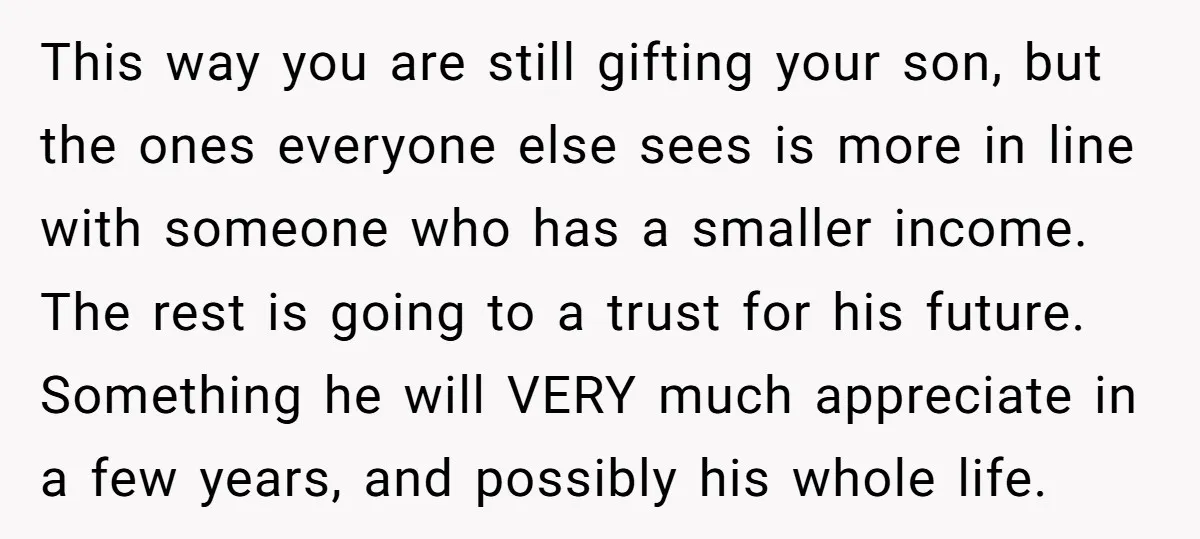 This way you are still gifting your son, but the ones everyone else sees is more in line with someone who has a smaller income. The rest is going to...