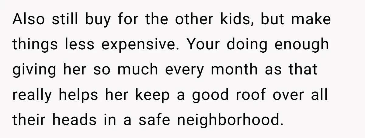 Also still buy for the other kids, but make things less expensive. Your doing enough giving her so much every month as that really helps her keep a good roof...