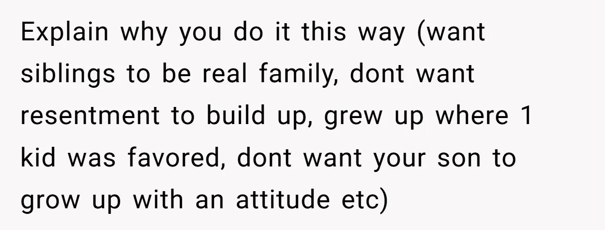 Explain why you do it this way (want siblings to be real family, dont want resentment to build up, grew up where 1 kid was favored, dont want your son...
