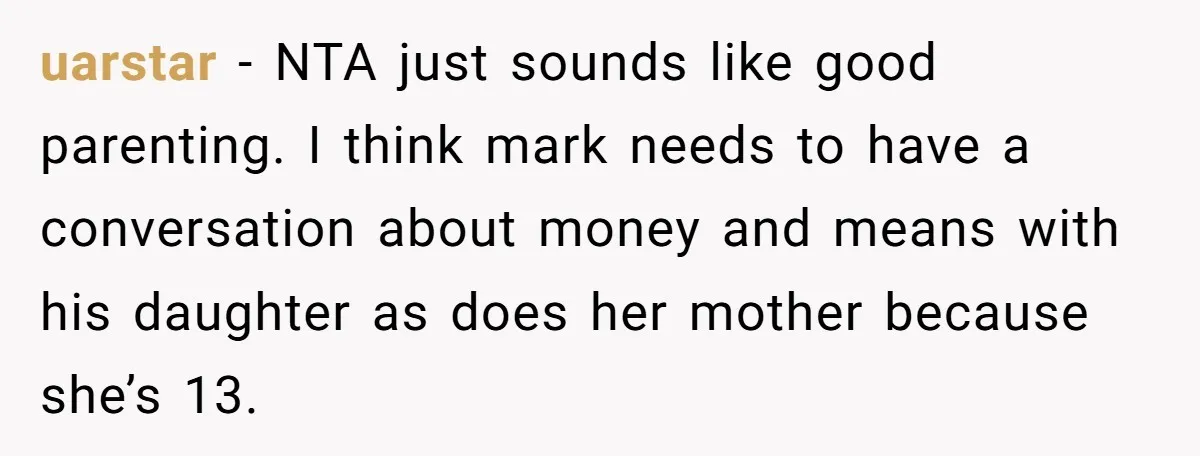 uarstar − NTA just sounds like good parenting. I think mark needs to have a conversation about money and means with his daughter as does her mother because she’s 13.