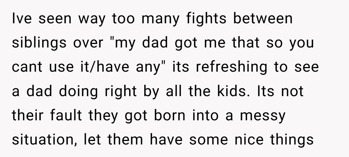 Ive seen way too many fights between siblings over "my dad got me that so you cant use it/have any" its refreshing to see a dad doing right by all...