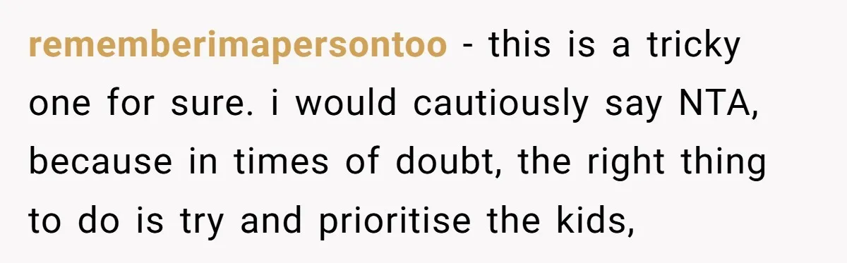 rememberimapersontoo − this is a tricky one for sure. i would cautiously say NTA, because in times of doubt, the right thing to do is try and prioritise the kids,