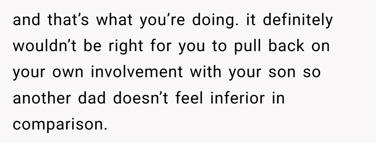 and that’s what you’re doing. it definitely wouldn’t be right for you to pull back on your own involvement with your son so another dad doesn’t feel inferior in comparison.