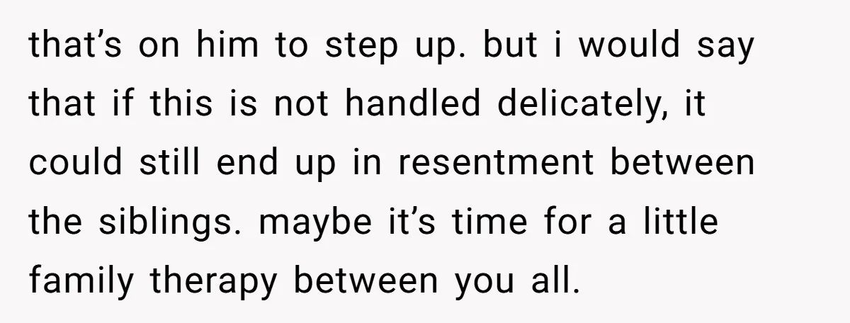 that’s on him to step up. but i would say that if this is not handled delicately, it could still end up in resentment between the siblings. maybe it’s time...