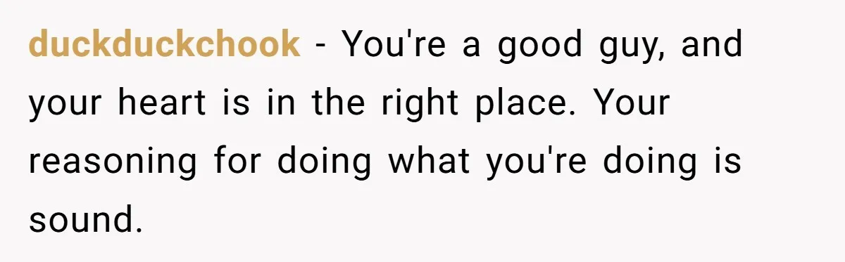 duckduckchook − You're a good guy, and your heart is in the right place. Your reasoning for doing what you're doing is sound.