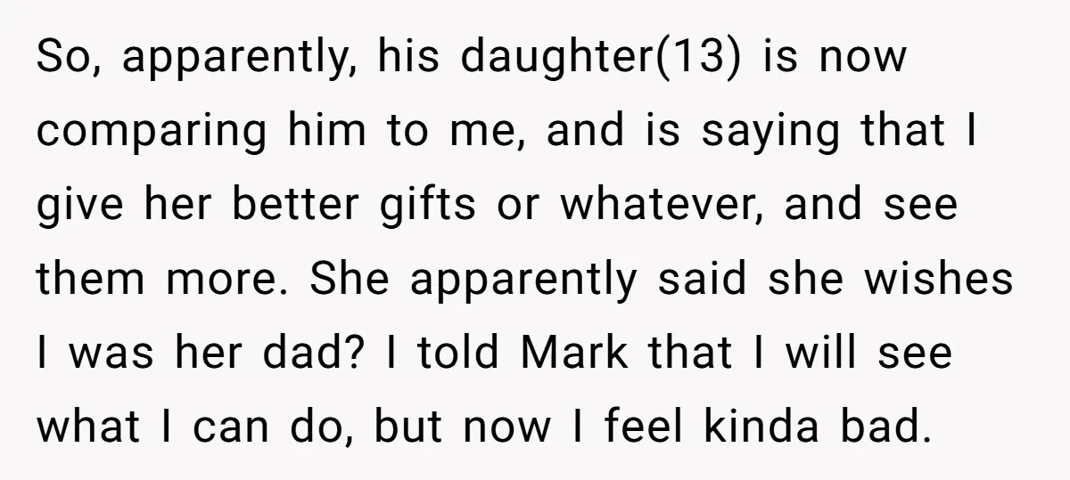 So, apparently, his daughter(13) is now comparing him to me, and is saying that I give her better gifts or whatever, and see them more. She apparently said she wishes...
