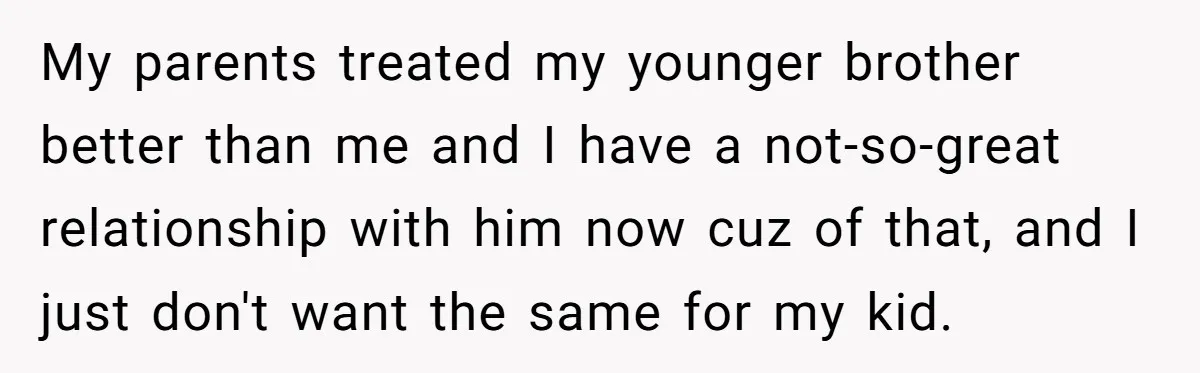 My parents treated my younger brother better than me and I have a not-so-great relationship with him now cuz of that, and I just don't want the same for my...