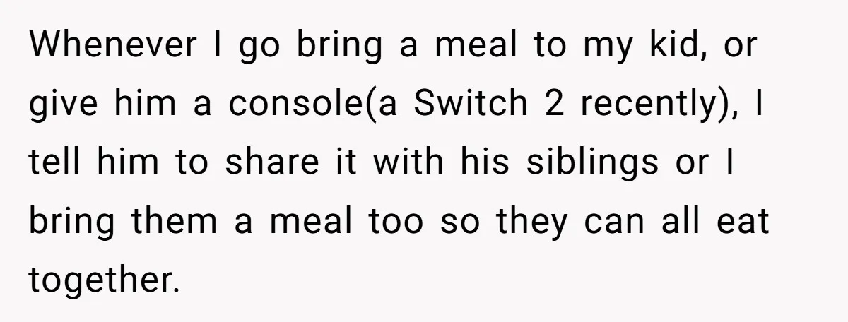 Whenever I go bring a meal to my kid, or give him a console(a Switch 2 recently), I tell him to share it with his siblings or I bring them...