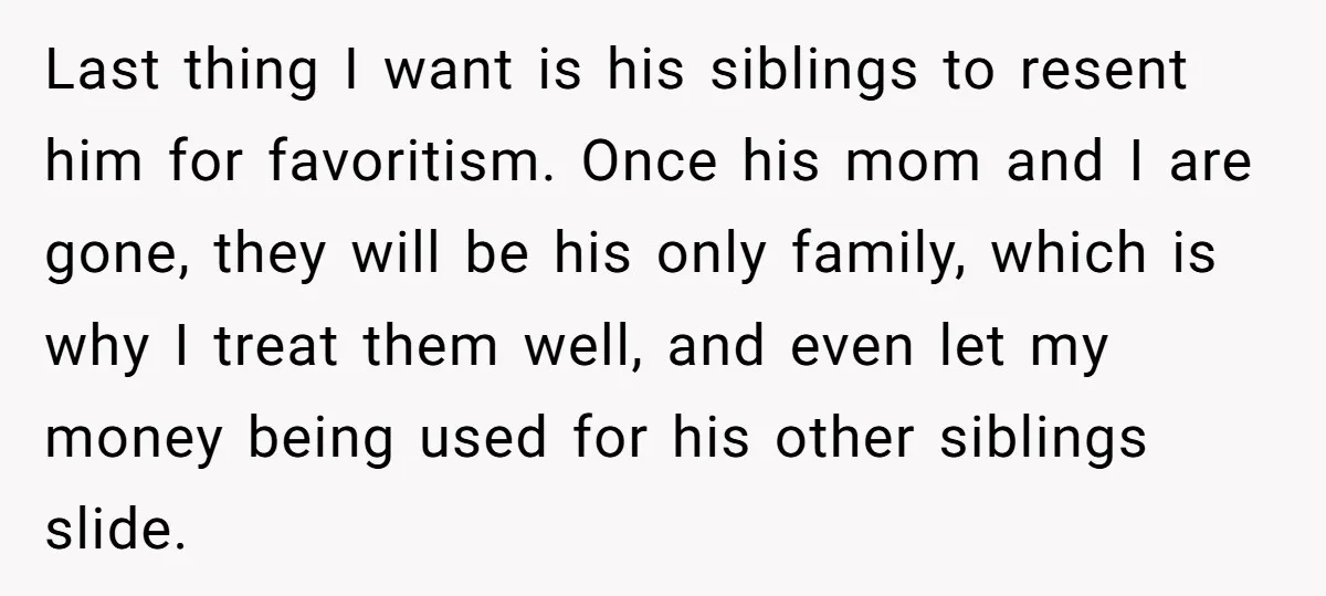 Last thing I want is his siblings to resent him for favoritism. Once his mom and I are gone, they will be his only family, which is why I treat...