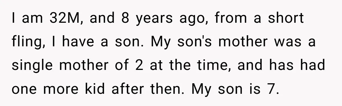 I am 32M, and 8 years ago, from a short fling, I have a son. My son's mother was a single mother of 2 at the time, and has had...