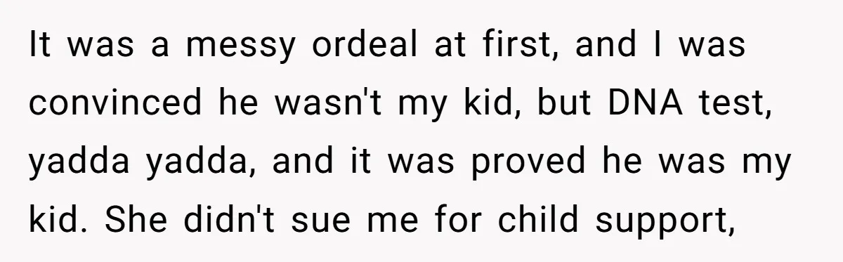 It was a messy ordeal at first, and I was convinced he wasn't my kid, but DNA test, yadda yadda, and it was proved he was my kid. She didn't...