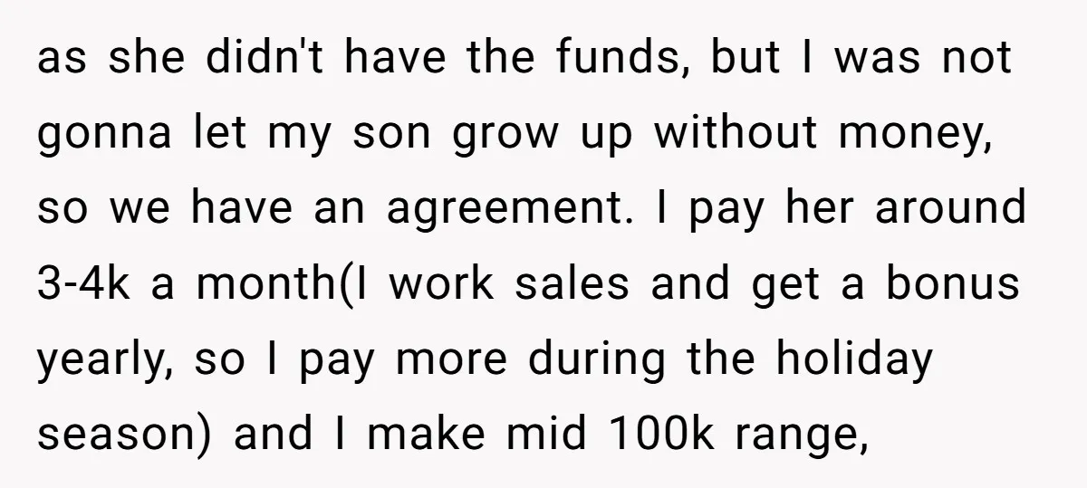 as she didn't have the funds, but I was not gonna let my son grow up without money, so we have an agreement. I pay her around 3-4k a month(I...