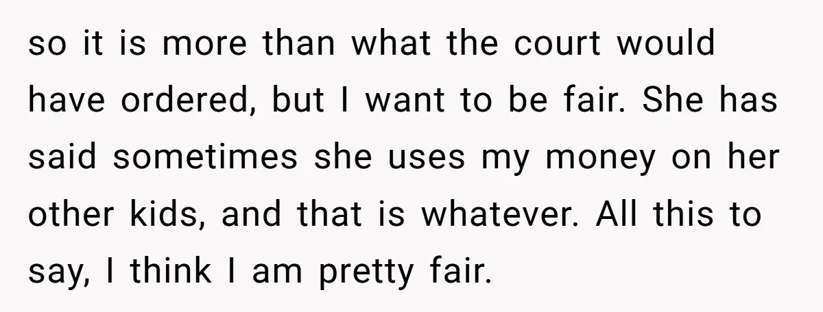so it is more than what the court would have ordered, but I want to be fair. She has said sometimes she uses my money on her other kids, and...