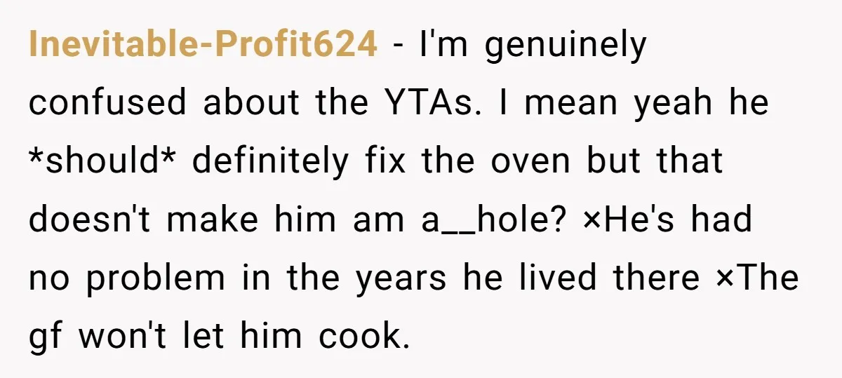 Inevitable-Profit624 − I'm genuinely confused about the YTAs. I mean yeah he *should* definitely fix the oven but that doesn't make him am a__hole? ×He's had no problem in the...