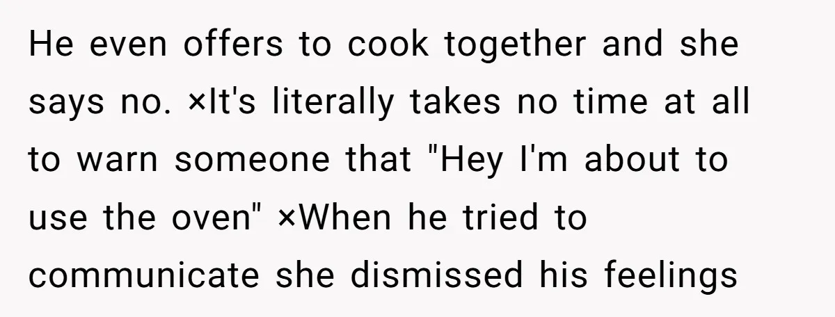 He even offers to cook together and she says no. ×It's literally takes no time at all to warn someone that "Hey I'm about to use the oven" ×When he...