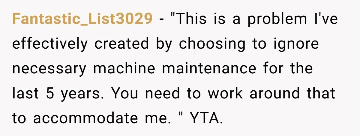 Fantastic_List3029 − "This is a problem I've effectively created by choosing to ignore necessary machine maintenance for the last 5 years. You need to work around that to accommodate me....