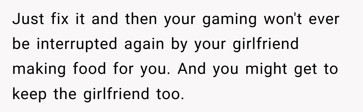 Just fix it and then your gaming won't ever be interrupted again by your girlfriend making food for you. And you might get to keep the girlfriend too.