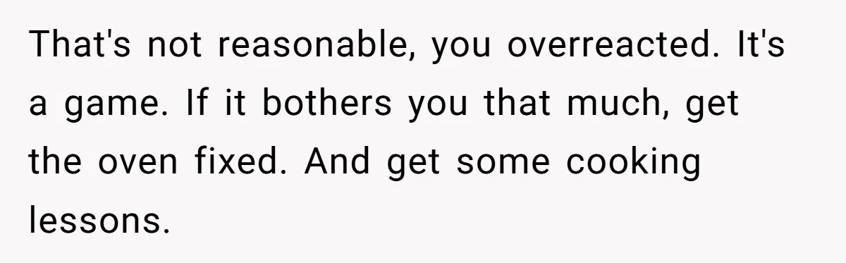 That's not reasonable, you overreacted. It's a game. If it bothers you that much, get the oven fixed. And get some cooking lessons.