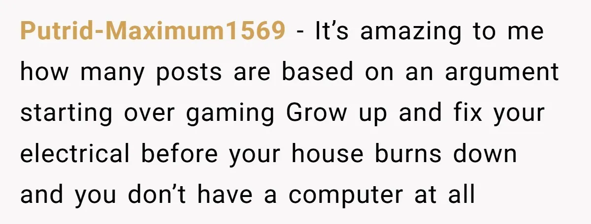 Putrid-Maximum1569 − It’s amazing to me how many posts are based on an argument starting over gaming Grow up and fix your electrical before your house burns down and you...