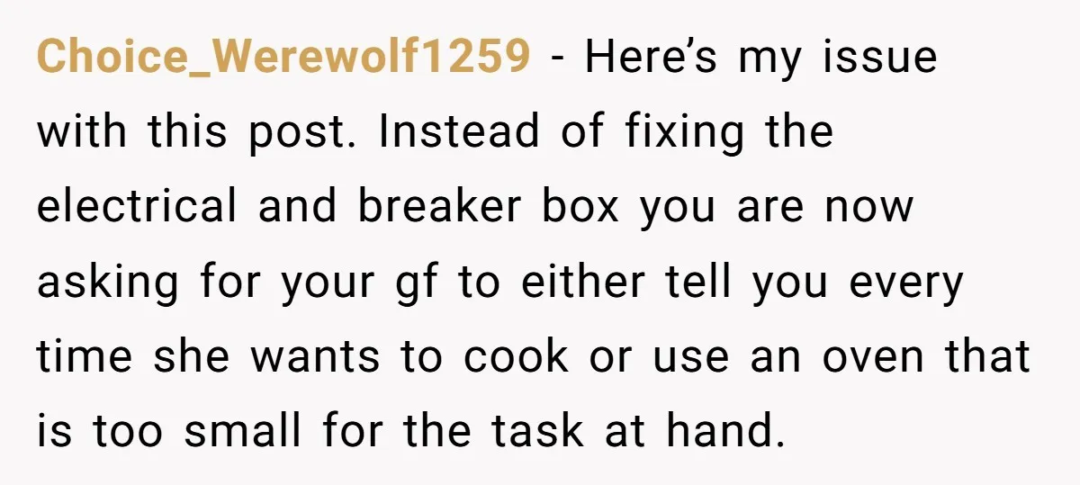 Choice_Werewolf1259 − Here’s my issue with this post. Instead of fixing the electrical and breaker box you are now asking for your gf to either tell you every time she...