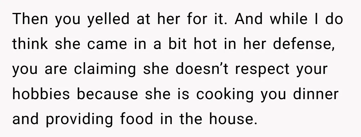 Then you yelled at her for it. And while I do think she came in a bit hot in her defense, you are claiming she doesn’t respect your hobbies because...