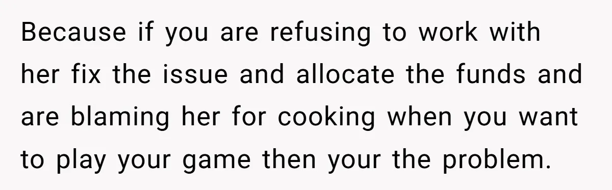 Because if you are refusing to work with her fix the issue and allocate the funds and are blaming her for cooking when you want to play your game then...