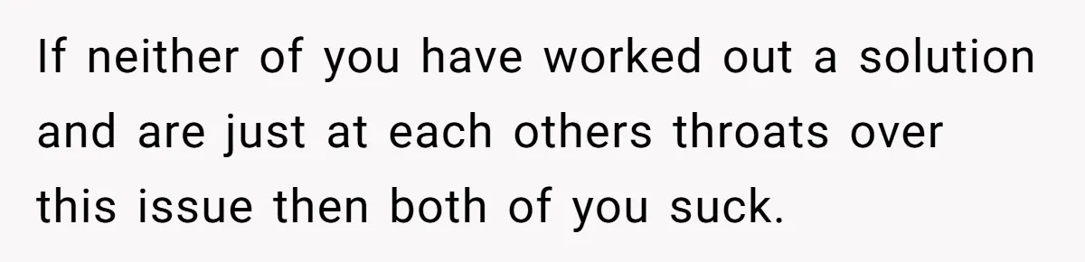 If neither of you have worked out a solution and are just at each others throats over this issue then both of you suck.