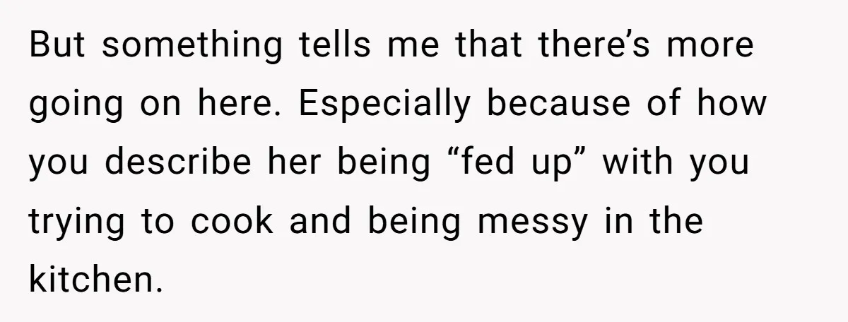 But something tells me that there’s more going on here. Especially because of how you describe her being “fed up” with you trying to cook and being messy in the...