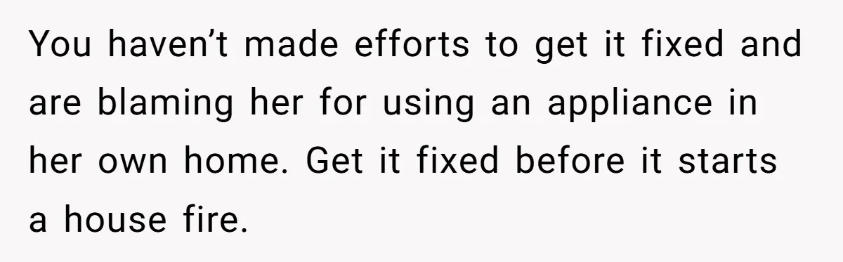 You haven’t made efforts to get it fixed and are blaming her for using an appliance in her own home. Get it fixed before it starts a house fire.