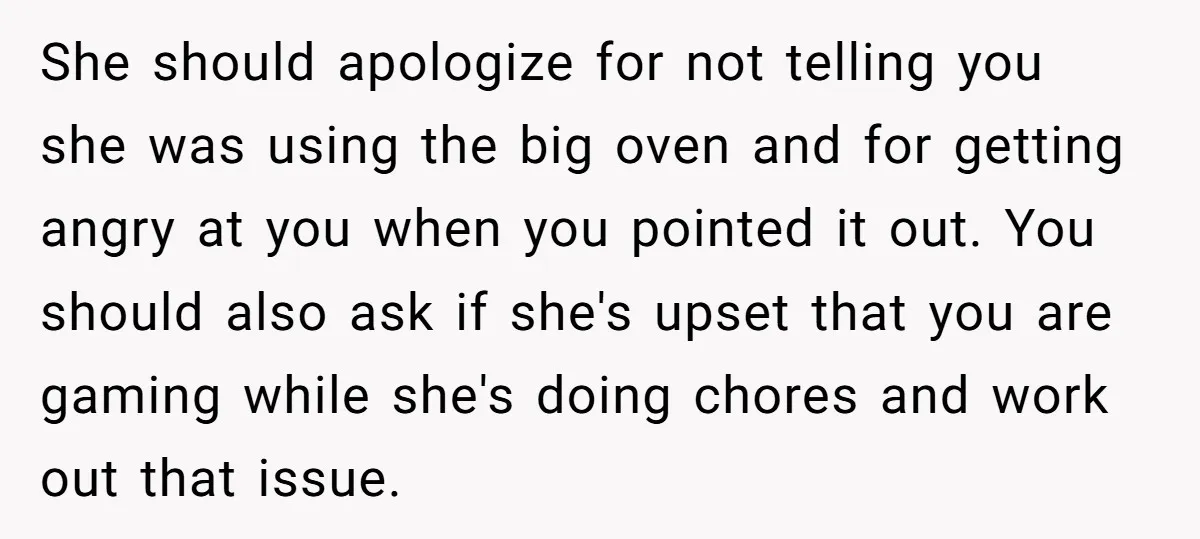 She should apologize for not telling you she was using the big oven and for getting angry at you when you pointed it out. You should also ask if she's...