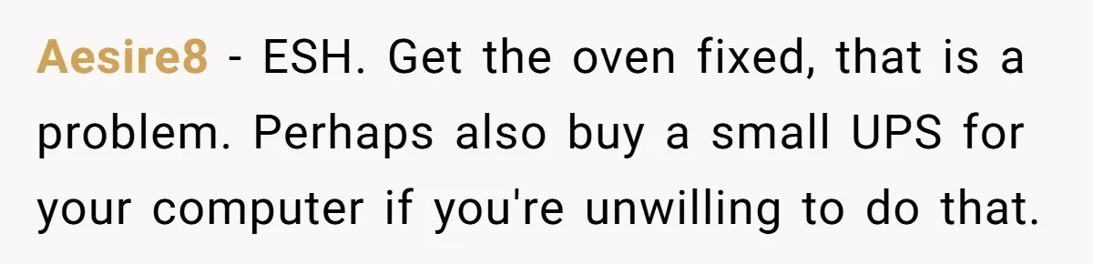 Aesire8 − ESH. Get the oven fixed, that is a problem. Perhaps also buy a small UPS for your computer if you're unwilling to do that.